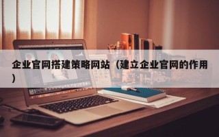 抚州企业官网搭建策略网站（建立企业官网的作用）