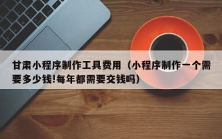 抚州甘肃小程序制作工具费用（小程序制作一个需要多少钱!每年都需要交钱吗）