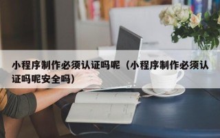 抚州小程序制作必须认证吗呢（小程序制作必须认证吗呢安全吗）