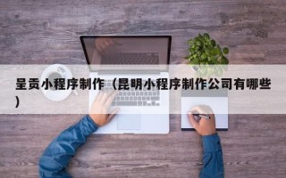 抚州呈贡小程序制作（昆明小程序制作公司有哪些）