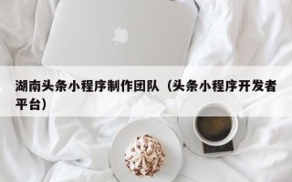 抚州湖南头条小程序制作团队（头条小程序开发者平台）