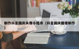 抚州制作抖音国庆头像小程序（抖音国庆图像制作）
