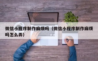 抚州微信小程序制作麻烦吗（微信小程序制作麻烦吗怎么弄）