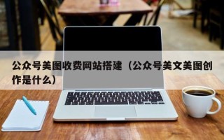 抚州公众号美图收费网站搭建（公众号美文美图创作是什么）