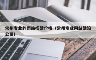 抚州常州专业的网站搭建价格（常州专业网站建设公司）