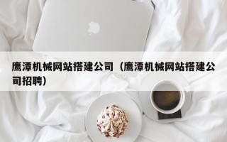 抚州鹰潭机械网站搭建公司（鹰潭机械网站搭建公司招聘）
