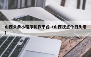 抚州山西头条小程序制作平台（山西视点今日头条）